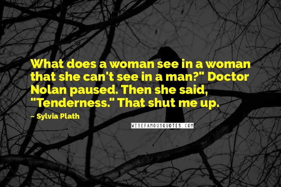 Sylvia Plath Quotes: What does a woman see in a woman that she can't see in a man?" Doctor Nolan paused. Then she said, "Tenderness." That shut me up.