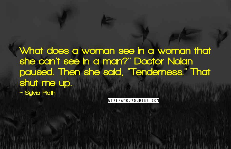 Sylvia Plath Quotes: What does a woman see in a woman that she can't see in a man?" Doctor Nolan paused. Then she said, "Tenderness." That shut me up.