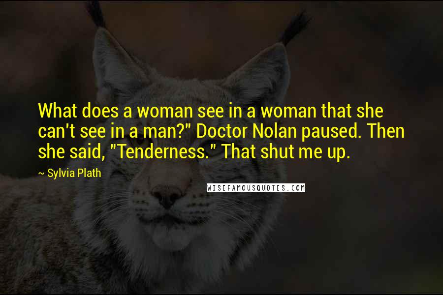 Sylvia Plath Quotes: What does a woman see in a woman that she can't see in a man?" Doctor Nolan paused. Then she said, "Tenderness." That shut me up.