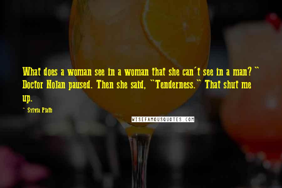 Sylvia Plath Quotes: What does a woman see in a woman that she can't see in a man?" Doctor Nolan paused. Then she said, "Tenderness." That shut me up.