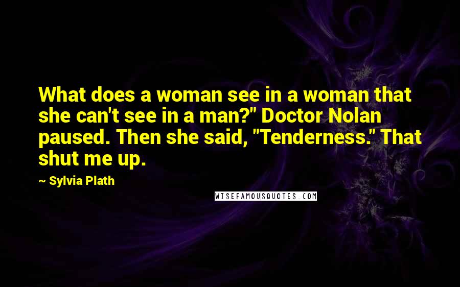 Sylvia Plath Quotes: What does a woman see in a woman that she can't see in a man?" Doctor Nolan paused. Then she said, "Tenderness." That shut me up.