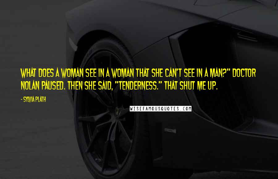 Sylvia Plath Quotes: What does a woman see in a woman that she can't see in a man?" Doctor Nolan paused. Then she said, "Tenderness." That shut me up.