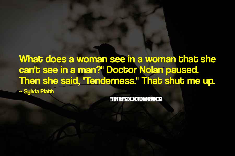 Sylvia Plath Quotes: What does a woman see in a woman that she can't see in a man?" Doctor Nolan paused. Then she said, "Tenderness." That shut me up.