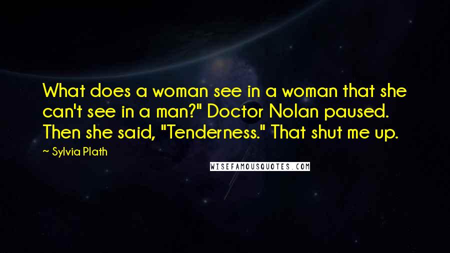 Sylvia Plath Quotes: What does a woman see in a woman that she can't see in a man?" Doctor Nolan paused. Then she said, "Tenderness." That shut me up.