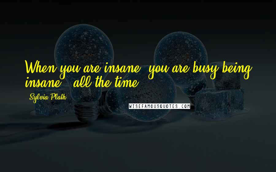 Sylvia Plath Quotes: When you are insane, you are busy being insane - all the time.