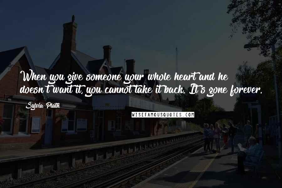 Sylvia Plath Quotes: When you give someone your whole heart and he doesn't want it, you cannot take it back. It's gone forever.