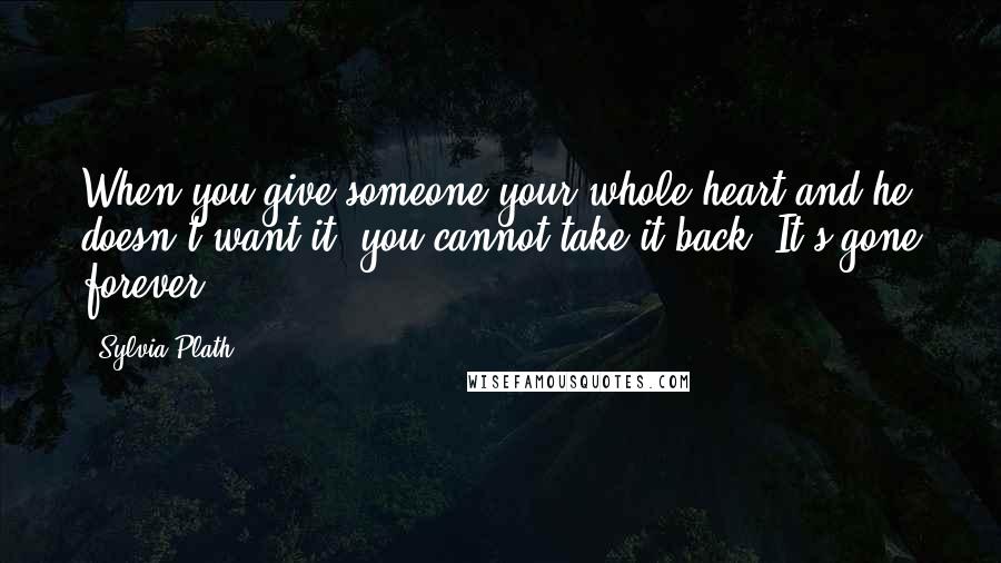 Sylvia Plath Quotes: When you give someone your whole heart and he doesn't want it, you cannot take it back. It's gone forever.