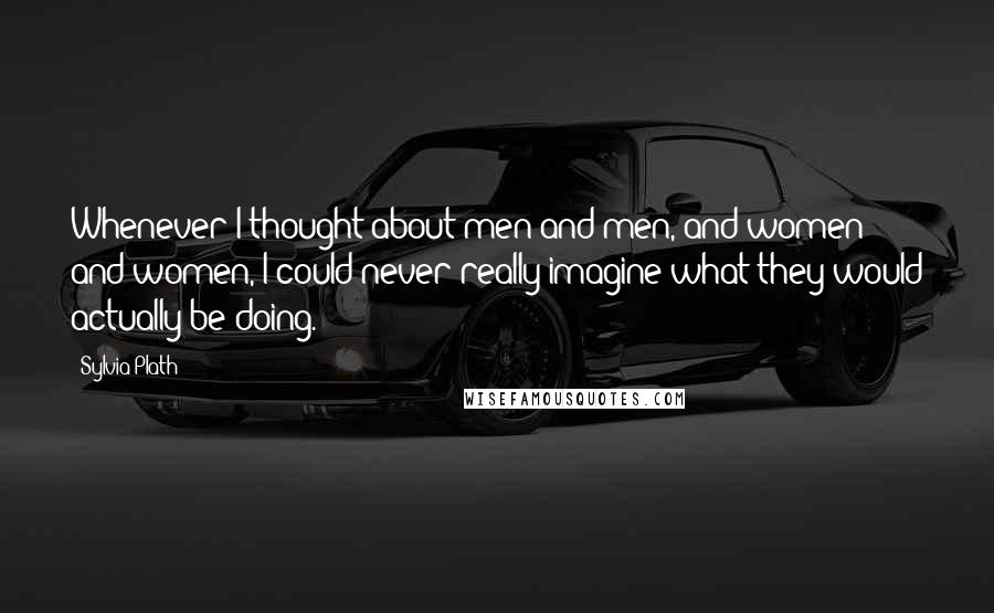 Sylvia Plath Quotes: Whenever I thought about men and men, and women and women, I could never really imagine what they would actually be doing.