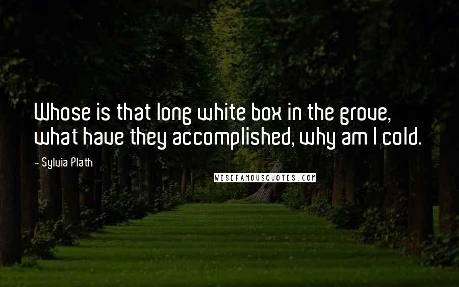 Sylvia Plath Quotes: Whose is that long white box in the grove, what have they accomplished, why am I cold.