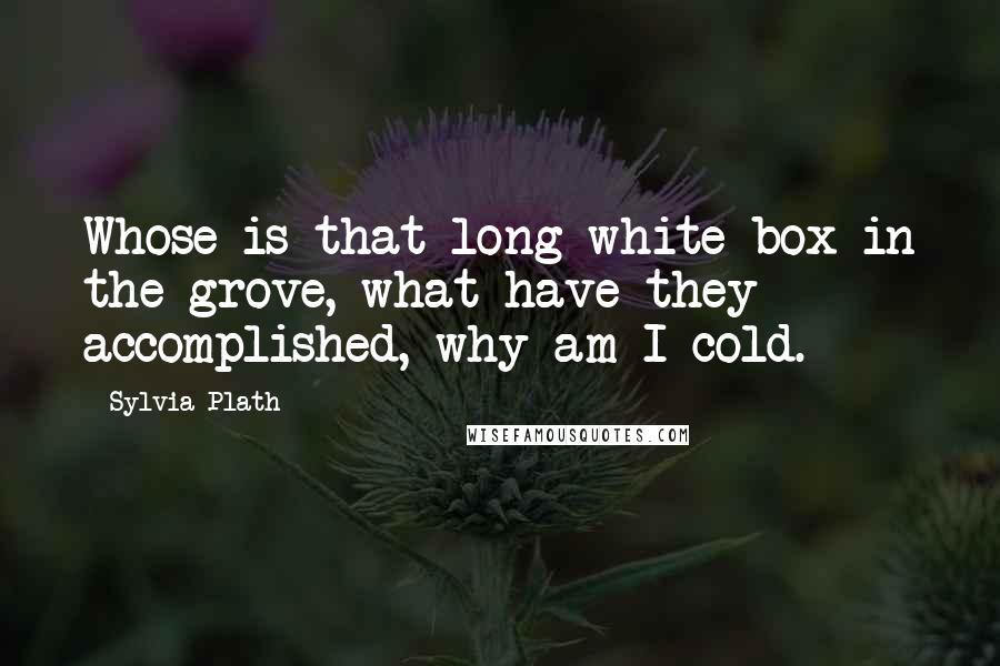 Sylvia Plath Quotes: Whose is that long white box in the grove, what have they accomplished, why am I cold.