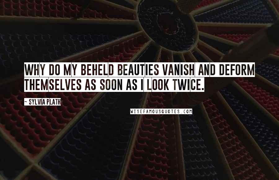 Sylvia Plath Quotes: Why do my beheld beauties vanish and deform themselves as soon as I look twice.