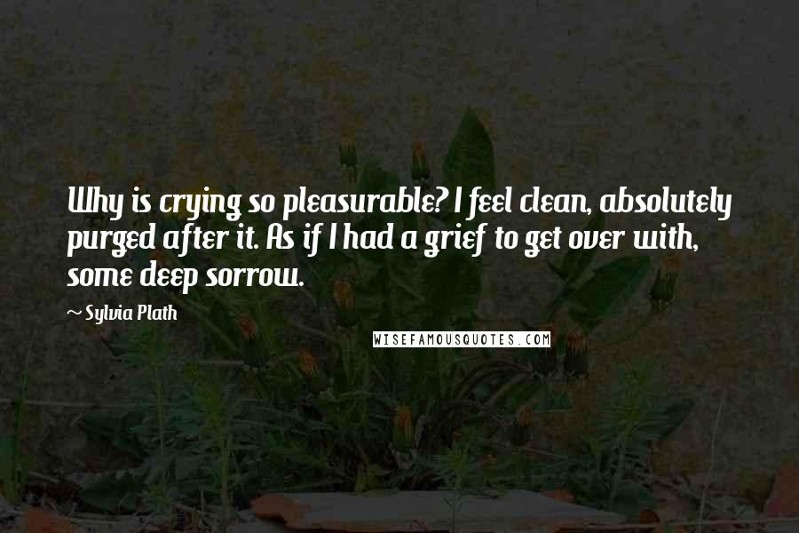 Sylvia Plath Quotes: Why is crying so pleasurable? I feel clean, absolutely purged after it. As if I had a grief to get over with, some deep sorrow.