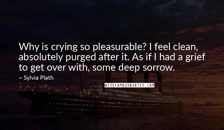 Sylvia Plath Quotes: Why is crying so pleasurable? I feel clean, absolutely purged after it. As if I had a grief to get over with, some deep sorrow.