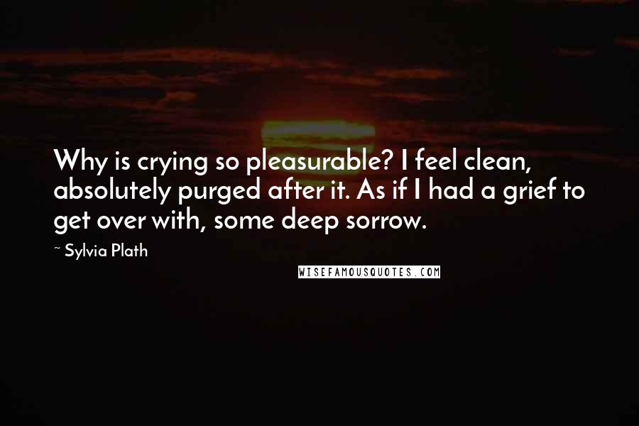 Sylvia Plath Quotes: Why is crying so pleasurable? I feel clean, absolutely purged after it. As if I had a grief to get over with, some deep sorrow.