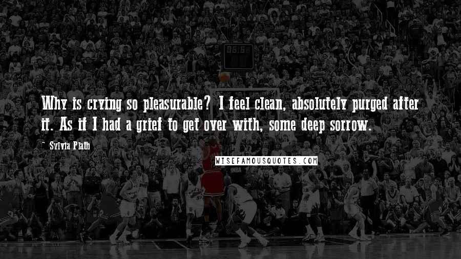 Sylvia Plath Quotes: Why is crying so pleasurable? I feel clean, absolutely purged after it. As if I had a grief to get over with, some deep sorrow.