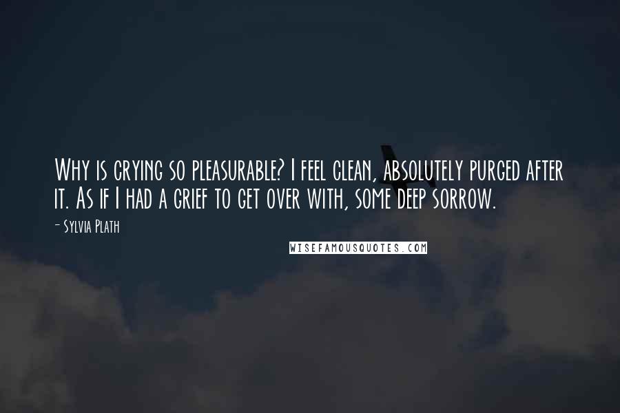 Sylvia Plath Quotes: Why is crying so pleasurable? I feel clean, absolutely purged after it. As if I had a grief to get over with, some deep sorrow.