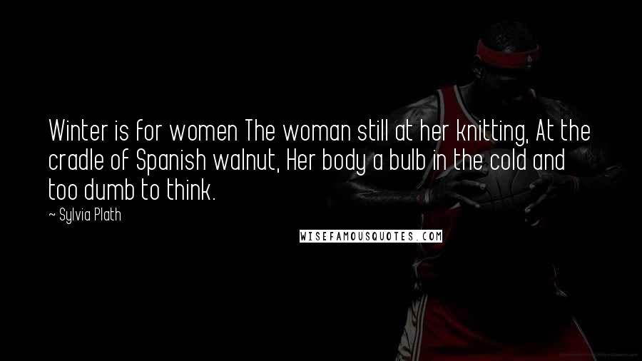 Sylvia Plath Quotes: Winter is for women The woman still at her knitting, At the cradle of Spanish walnut, Her body a bulb in the cold and too dumb to think.