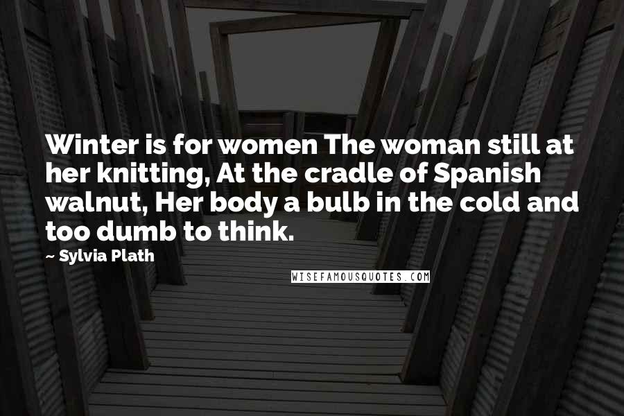 Sylvia Plath Quotes: Winter is for women The woman still at her knitting, At the cradle of Spanish walnut, Her body a bulb in the cold and too dumb to think.