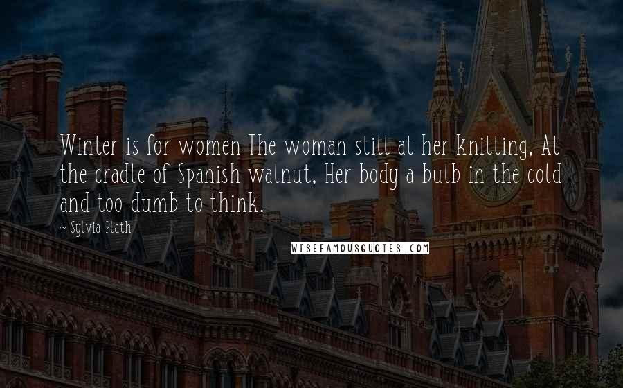 Sylvia Plath Quotes: Winter is for women The woman still at her knitting, At the cradle of Spanish walnut, Her body a bulb in the cold and too dumb to think.