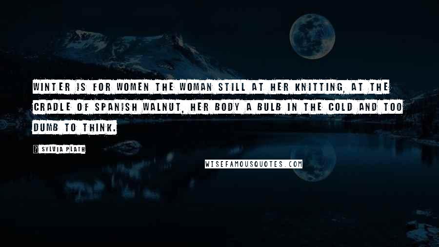 Sylvia Plath Quotes: Winter is for women The woman still at her knitting, At the cradle of Spanish walnut, Her body a bulb in the cold and too dumb to think.