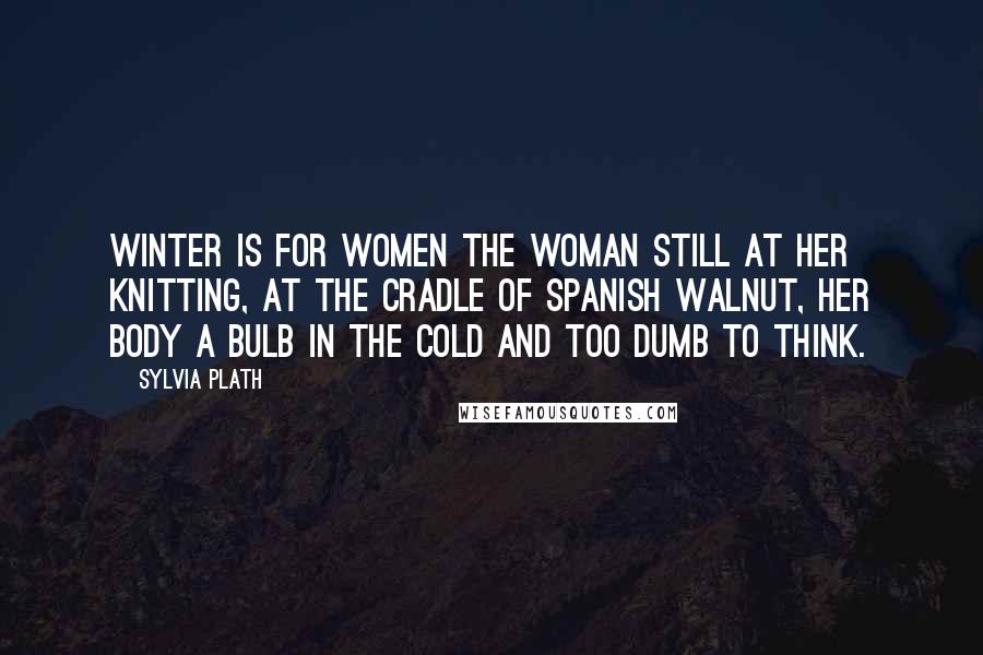 Sylvia Plath Quotes: Winter is for women The woman still at her knitting, At the cradle of Spanish walnut, Her body a bulb in the cold and too dumb to think.