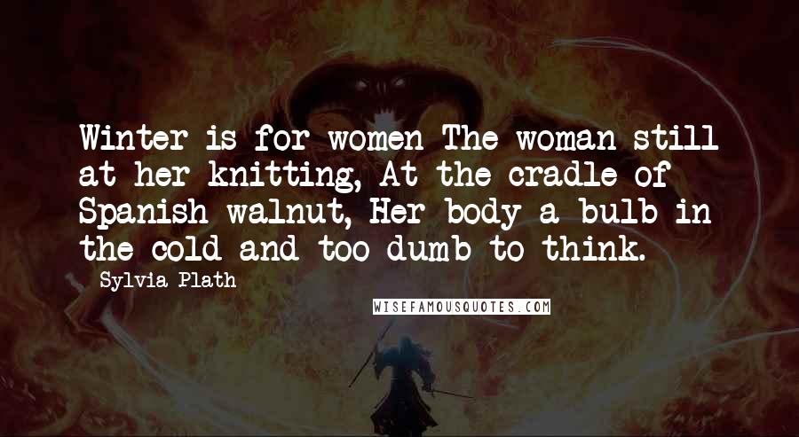 Sylvia Plath Quotes: Winter is for women The woman still at her knitting, At the cradle of Spanish walnut, Her body a bulb in the cold and too dumb to think.