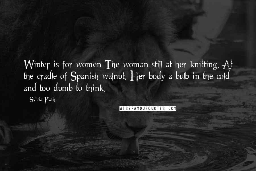 Sylvia Plath Quotes: Winter is for women The woman still at her knitting, At the cradle of Spanish walnut, Her body a bulb in the cold and too dumb to think.