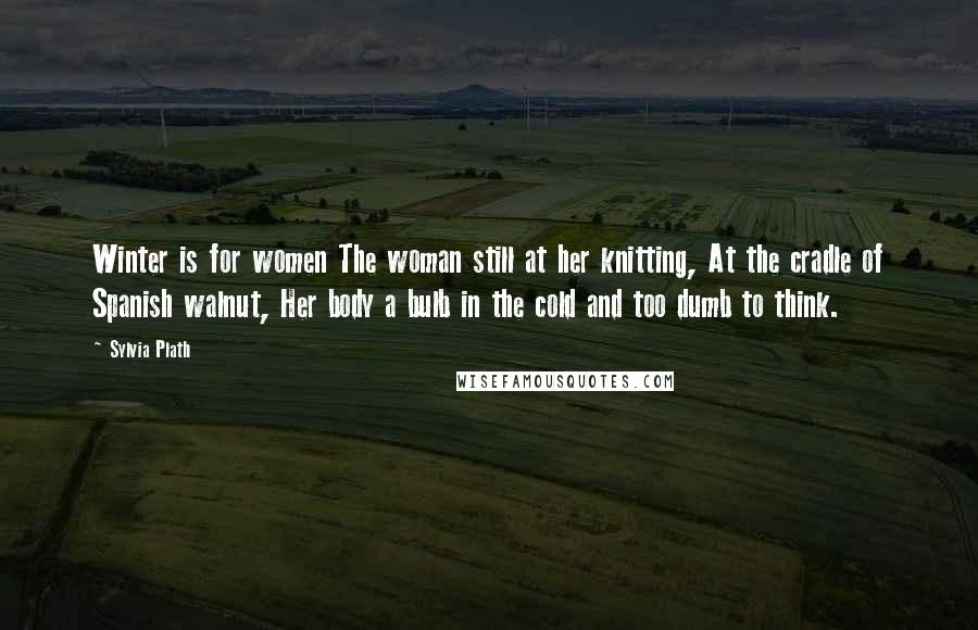 Sylvia Plath Quotes: Winter is for women The woman still at her knitting, At the cradle of Spanish walnut, Her body a bulb in the cold and too dumb to think.