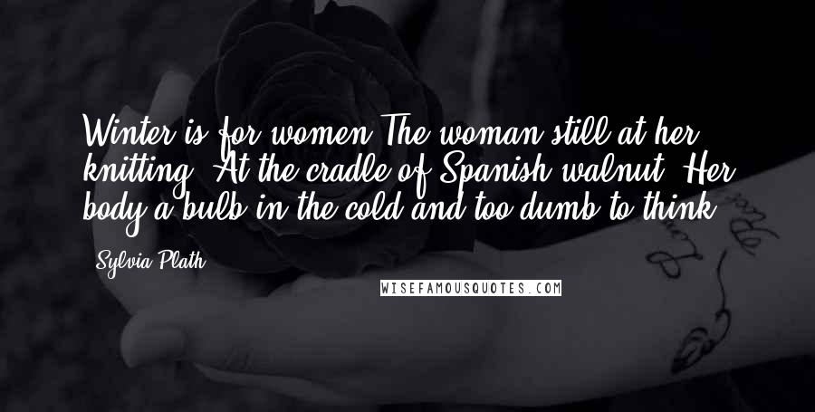 Sylvia Plath Quotes: Winter is for women The woman still at her knitting, At the cradle of Spanish walnut, Her body a bulb in the cold and too dumb to think.