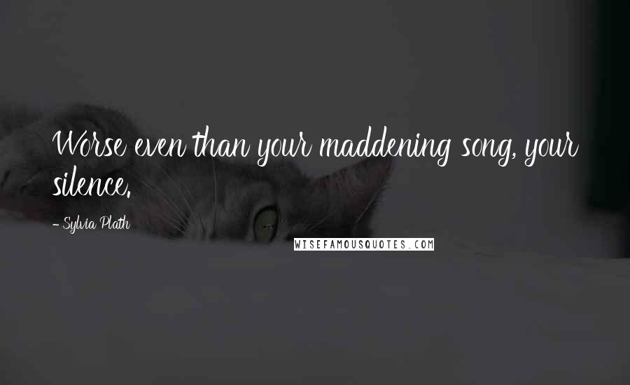 Sylvia Plath Quotes: Worse even than your maddening song, your silence.