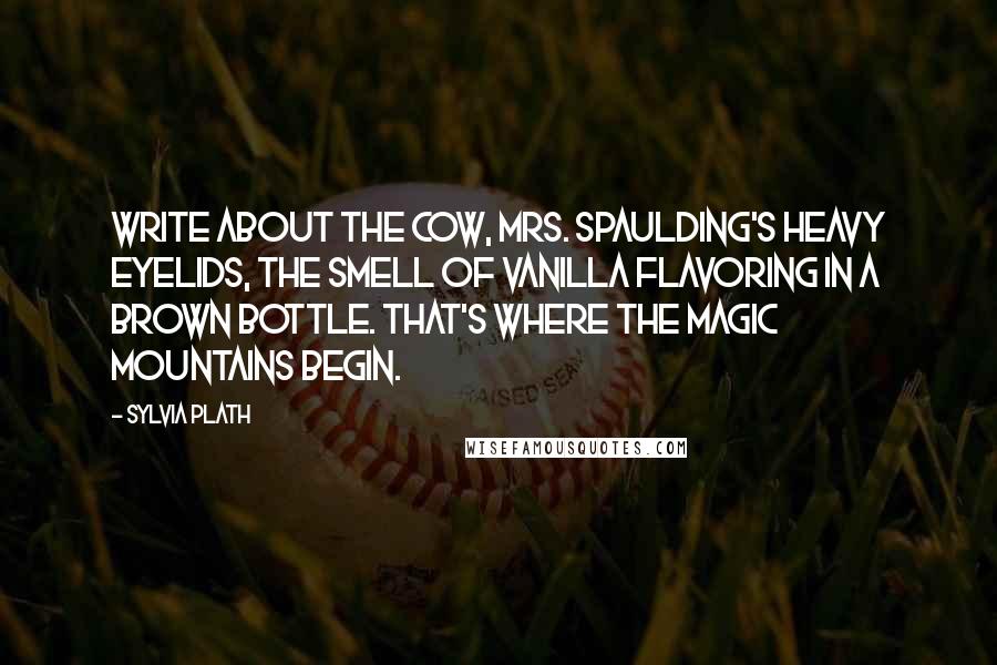 Sylvia Plath Quotes: Write about the cow, Mrs. Spaulding's heavy eyelids, the smell of vanilla flavoring in a brown bottle. That's where the magic mountains begin.