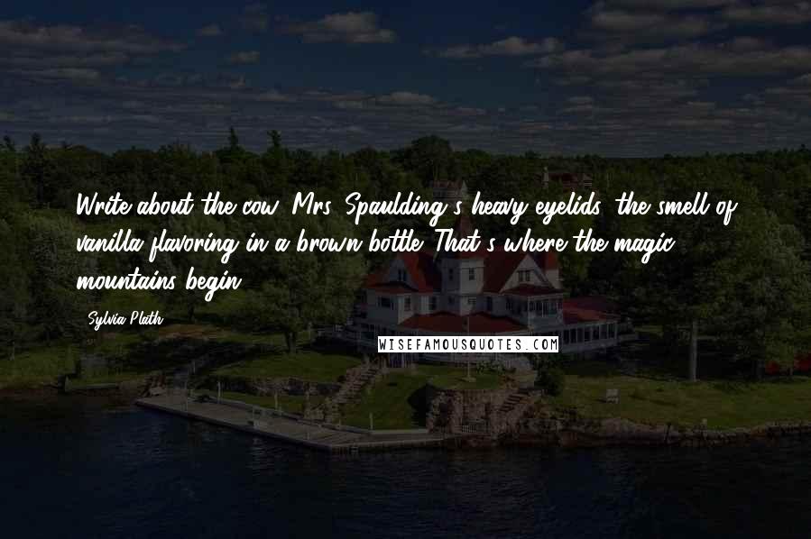 Sylvia Plath Quotes: Write about the cow, Mrs. Spaulding's heavy eyelids, the smell of vanilla flavoring in a brown bottle. That's where the magic mountains begin.