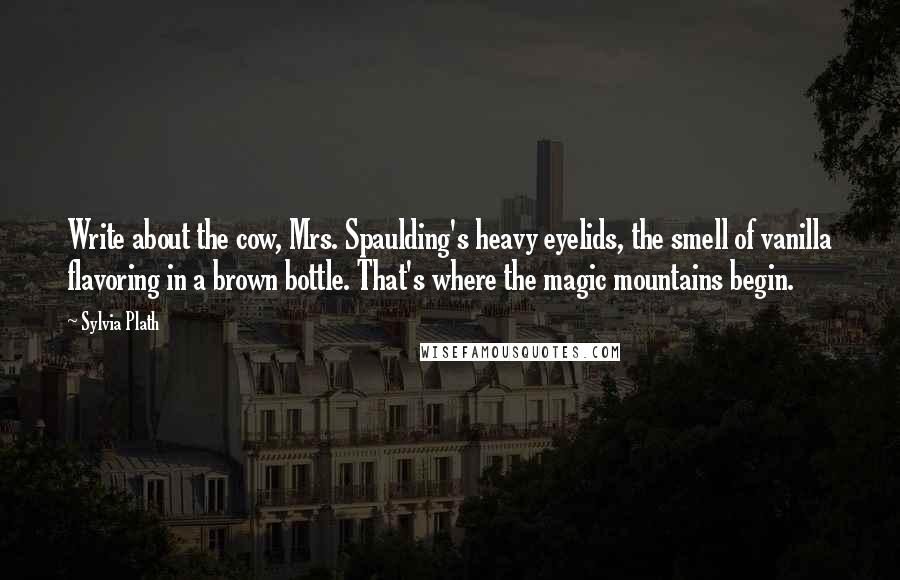 Sylvia Plath Quotes: Write about the cow, Mrs. Spaulding's heavy eyelids, the smell of vanilla flavoring in a brown bottle. That's where the magic mountains begin.