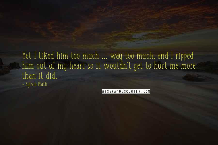 Sylvia Plath Quotes: Yet I liked him too much ... way too much, and I ripped him out of my heart so it wouldn't get to hurt me more than it did.