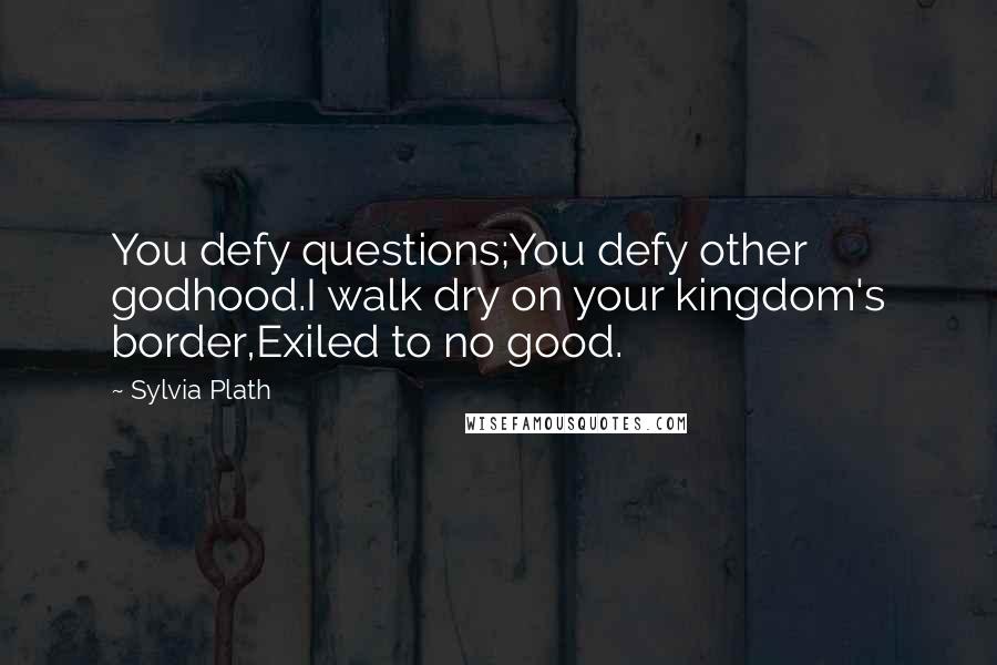Sylvia Plath Quotes: You defy questions;You defy other godhood.I walk dry on your kingdom's border,Exiled to no good.