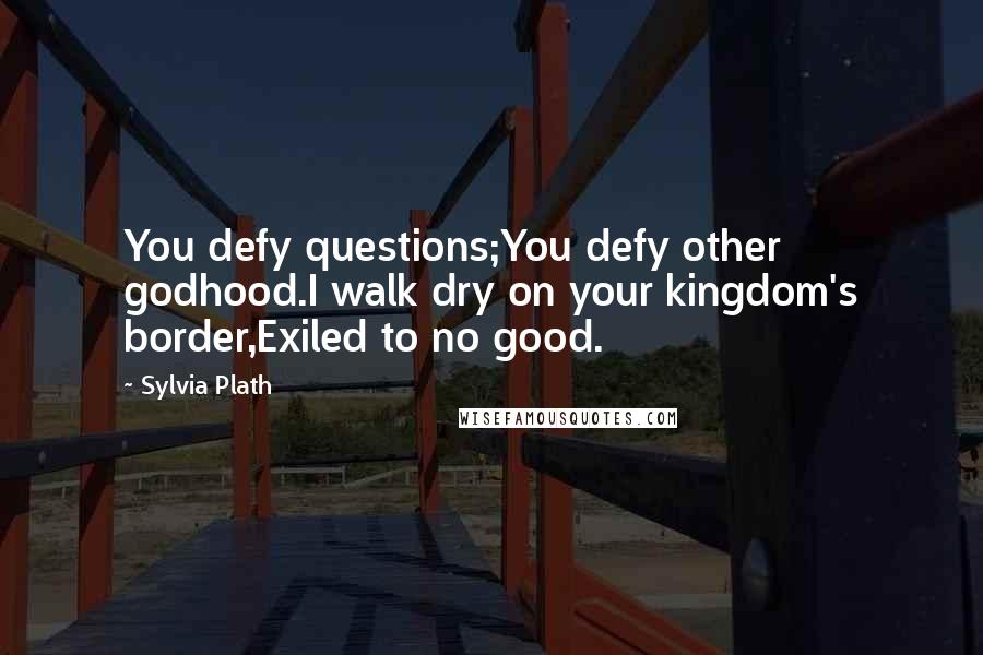 Sylvia Plath Quotes: You defy questions;You defy other godhood.I walk dry on your kingdom's border,Exiled to no good.