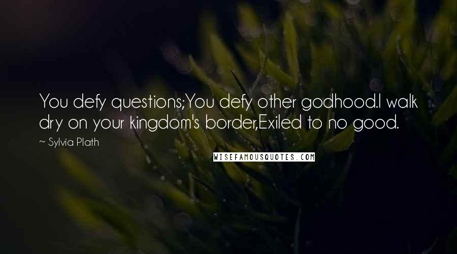 Sylvia Plath Quotes: You defy questions;You defy other godhood.I walk dry on your kingdom's border,Exiled to no good.