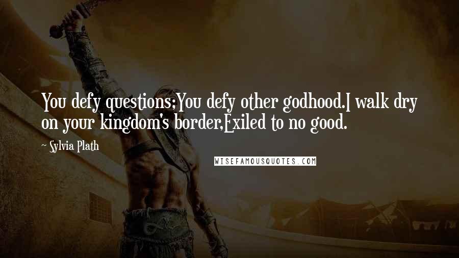 Sylvia Plath Quotes: You defy questions;You defy other godhood.I walk dry on your kingdom's border,Exiled to no good.