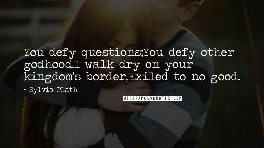 Sylvia Plath Quotes: You defy questions;You defy other godhood.I walk dry on your kingdom's border,Exiled to no good.
