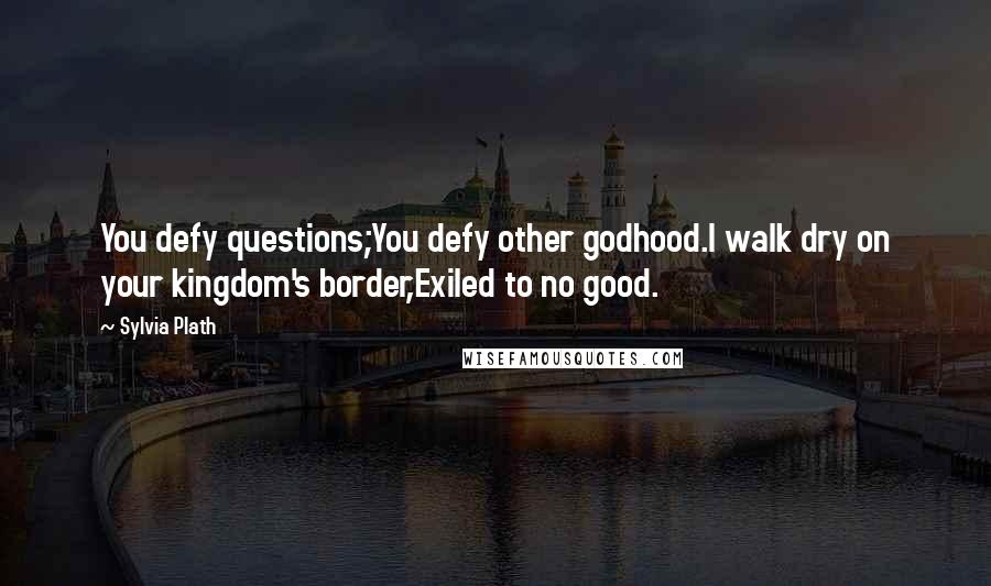 Sylvia Plath Quotes: You defy questions;You defy other godhood.I walk dry on your kingdom's border,Exiled to no good.