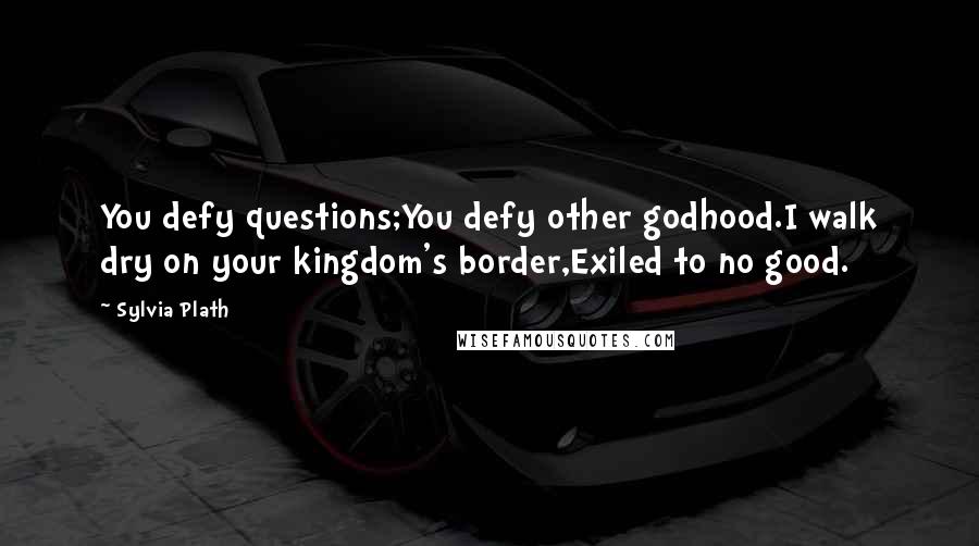 Sylvia Plath Quotes: You defy questions;You defy other godhood.I walk dry on your kingdom's border,Exiled to no good.