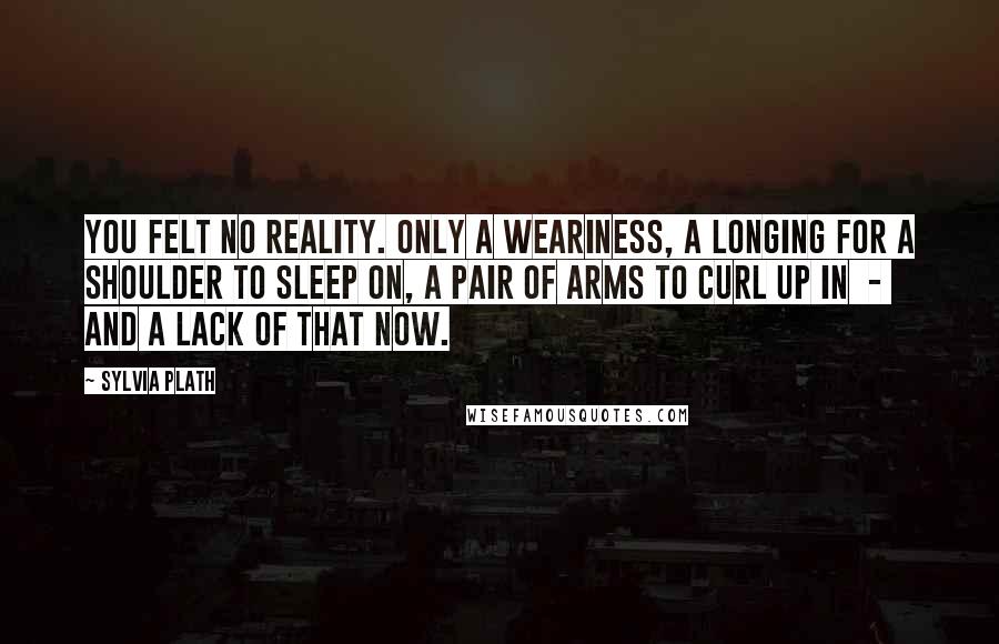 Sylvia Plath Quotes: You felt no reality. Only a weariness, a longing for a shoulder to sleep on, a pair of arms to curl up in - and a lack of that now.