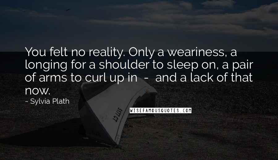 Sylvia Plath Quotes: You felt no reality. Only a weariness, a longing for a shoulder to sleep on, a pair of arms to curl up in  -  and a lack of that now.