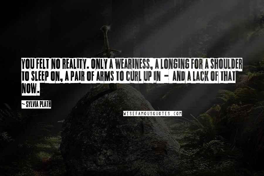 Sylvia Plath Quotes: You felt no reality. Only a weariness, a longing for a shoulder to sleep on, a pair of arms to curl up in - and a lack of that now.