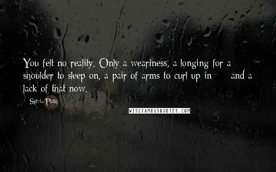Sylvia Plath Quotes: You felt no reality. Only a weariness, a longing for a shoulder to sleep on, a pair of arms to curl up in - and a lack of that now.