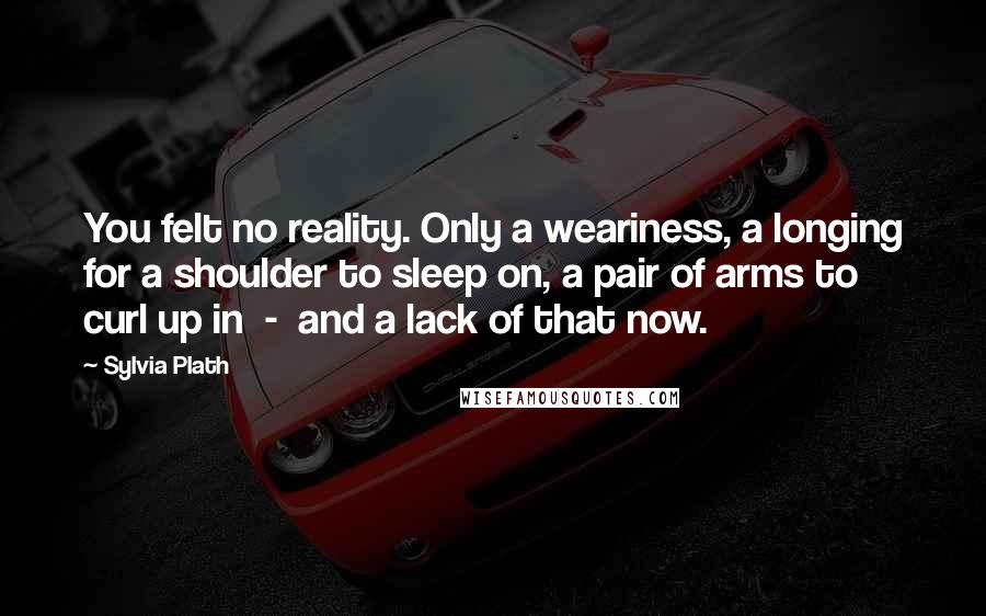 Sylvia Plath Quotes: You felt no reality. Only a weariness, a longing for a shoulder to sleep on, a pair of arms to curl up in  -  and a lack of that now.