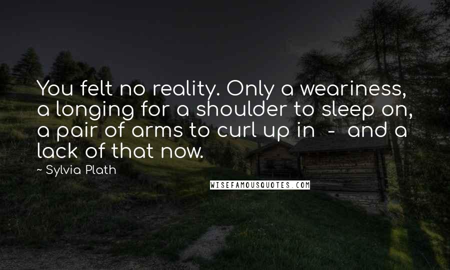 Sylvia Plath Quotes: You felt no reality. Only a weariness, a longing for a shoulder to sleep on, a pair of arms to curl up in  -  and a lack of that now.