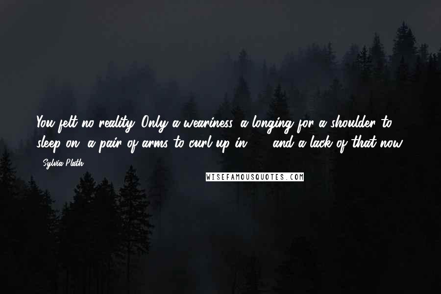 Sylvia Plath Quotes: You felt no reality. Only a weariness, a longing for a shoulder to sleep on, a pair of arms to curl up in  -  and a lack of that now.