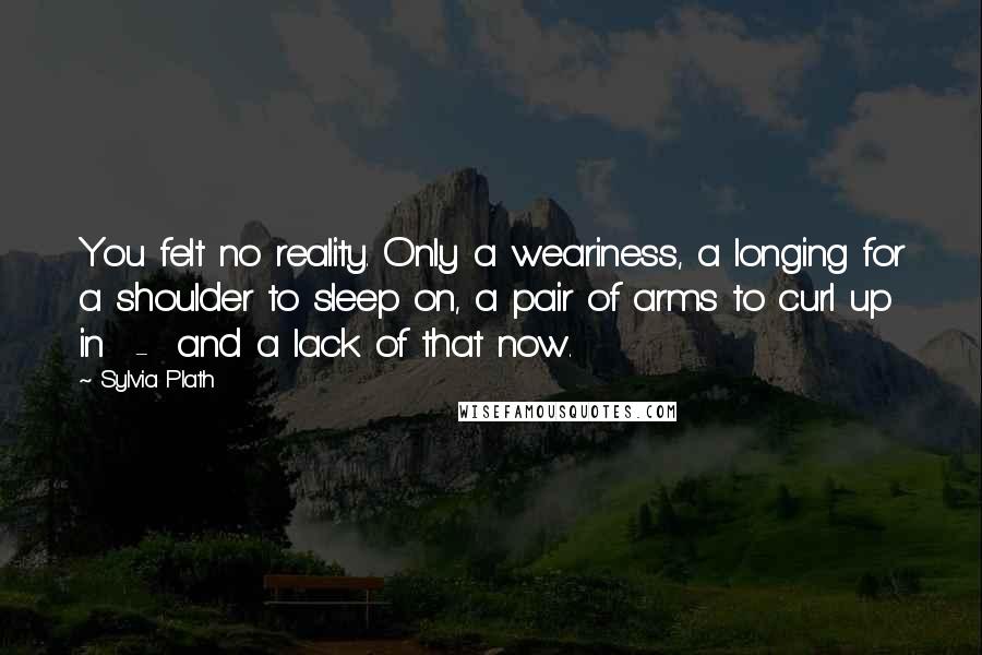 Sylvia Plath Quotes: You felt no reality. Only a weariness, a longing for a shoulder to sleep on, a pair of arms to curl up in  -  and a lack of that now.
