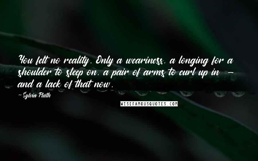 Sylvia Plath Quotes: You felt no reality. Only a weariness, a longing for a shoulder to sleep on, a pair of arms to curl up in  -  and a lack of that now.